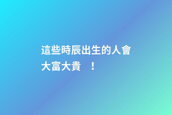 這些時辰出生的人會大富大貴！